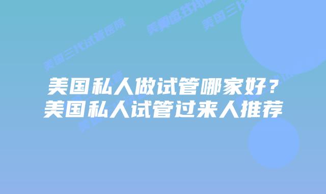 美国私人做试管哪家好?美国私人试管过来人推荐