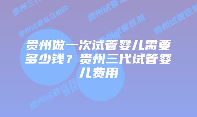贵州做一次试管婴儿需要多少钱？贵州三代试管婴儿费用