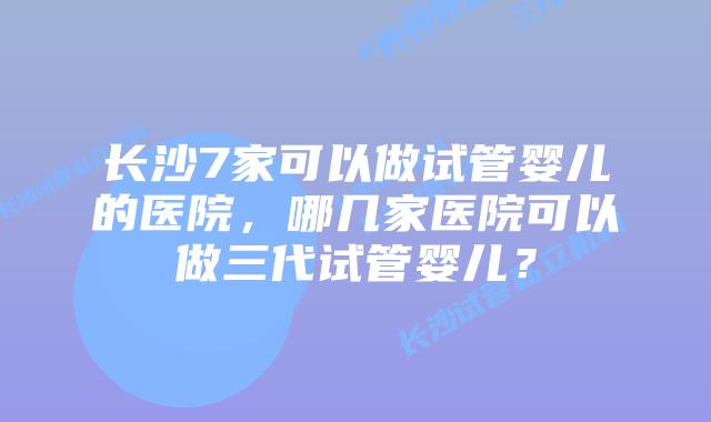 长沙7家可以做试管婴儿的医院,哪几家医院可以做三代试管婴儿?
