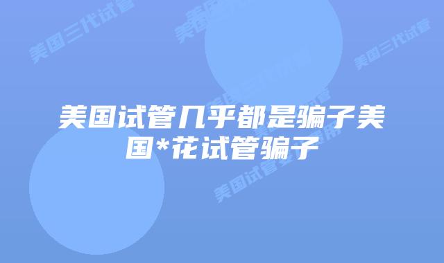 美国试管几乎都是骗子美国*花试管骗子