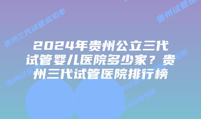 2024年贵州公立三代试管婴儿医院多少家？贵州三代试管医院排行榜