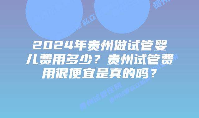 2024年贵州做试管婴儿费用多少？贵州试管费用很便宜是真的吗？