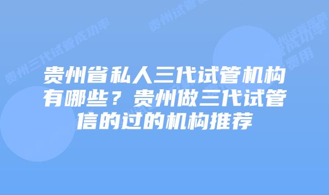 贵州省私人三代试管机构有哪些？贵州做三代试管信的过的机构推荐