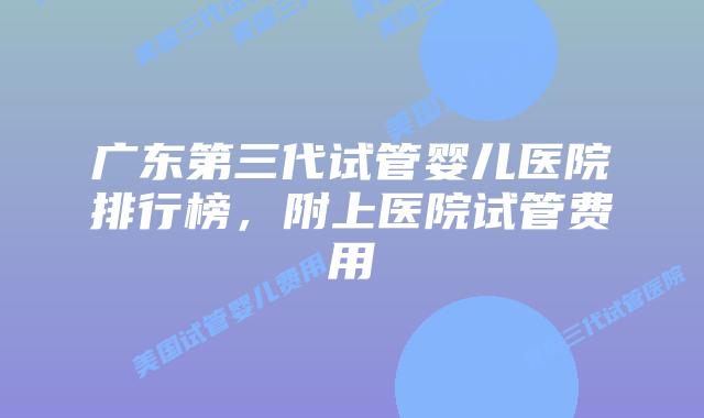 广东第三代试管婴儿医院排行榜,附上医院试管费用