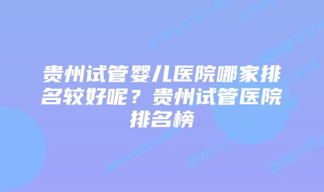 贵州试管婴儿医院哪家排名较好呢？贵州试管医院排名榜