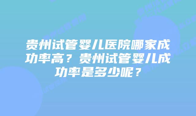 贵州试管婴儿医院哪家成功率高？贵州试管婴儿成功率是多少呢？
