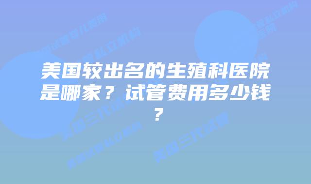 美国较出名的生殖科医院是哪家？试管费用多少钱？