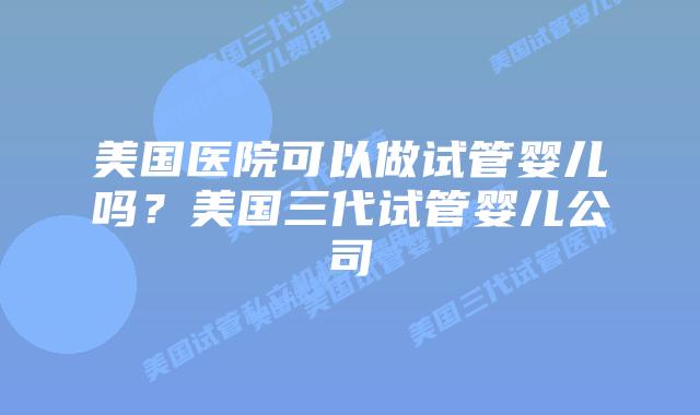 美国医院可以做试管婴儿吗？美国三代试管婴儿公司