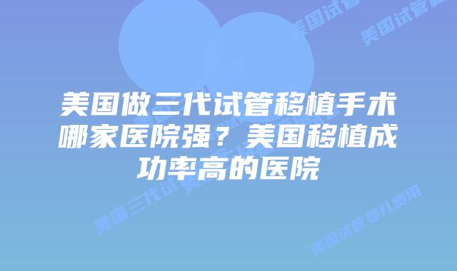 美国做三代试管移植手术哪家医院强?美国移植成功率高的医院