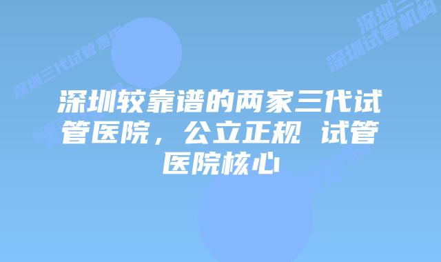 深圳较靠谱的两家三代试管医院，公立正规 试管医院核心