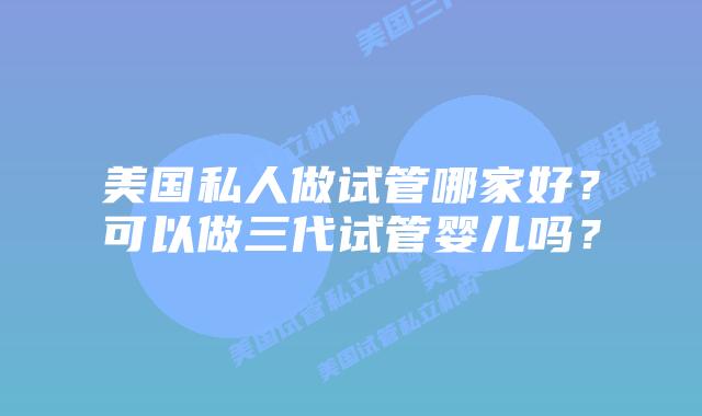美国私人做试管哪家好?可以做三代试管婴儿吗?