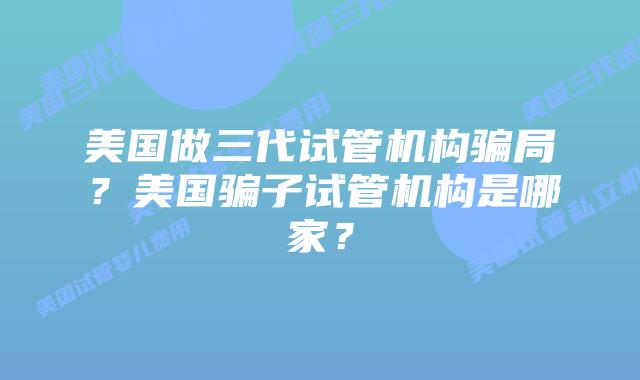 美国做三代试管机构骗局?美国骗子试管机构是哪家?