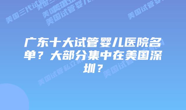 广东十大试管婴儿医院名单?大部分集中在美国深圳?