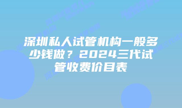 深圳私人试管机构一般多少钱做？2024三代试管收费价目表