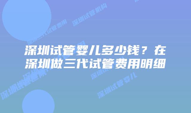 深圳试管婴儿多少钱？在深圳做三代试管费用明细
