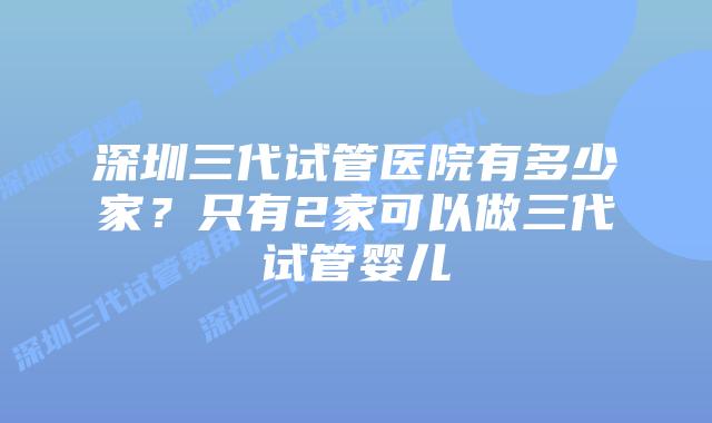 深圳三代试管医院有多少家？只有2家可以做三代试管婴儿