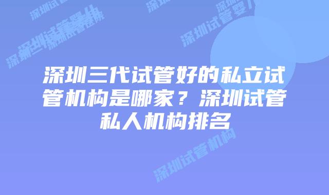 深圳三代试管好的私立试管机构是哪家？深圳试管私人机构排名