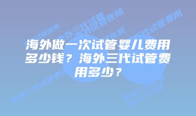 海外做一次试管婴儿费用多少钱?海外三代试管费用多少?
