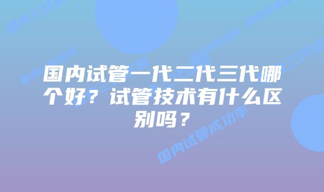 国内试管一代二代三代哪个好？试管技术有什么区别吗？