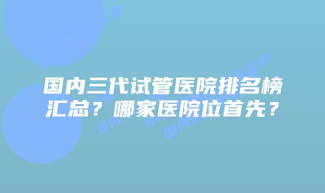 国内三代试管医院排名榜汇总？哪家医院位首先？