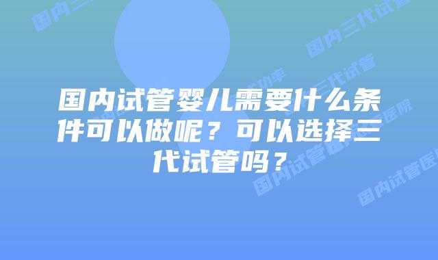 国内试管婴儿需要什么条件可以做呢？可以选择三代试管吗？