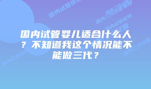 国内试管婴儿适合什么人？不知道我这个情况能不能做三代？