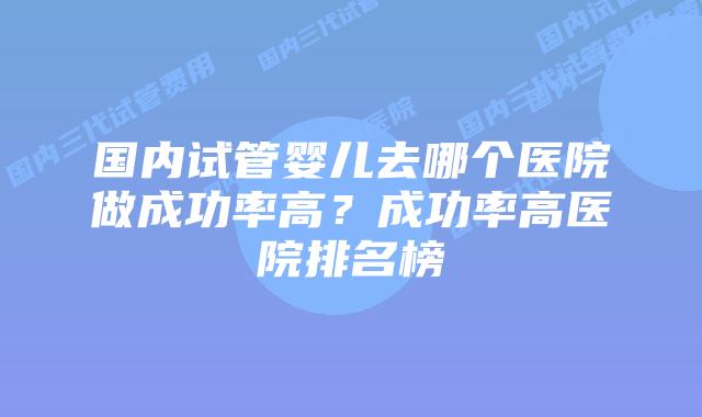 国内试管婴儿去哪个医院做成功率高？成功率高医院排名榜