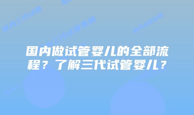 国内做试管婴儿的全部流程？了解三代试管婴儿？