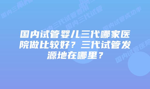 国内试管婴儿三代哪家医院做比较好？三代试管发源地在哪里？