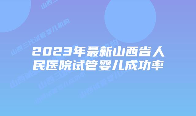 2023年最新山西省人民医院试管婴儿成功率