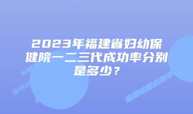2023年福建省妇幼保健院一二三代成功率分别是多少？