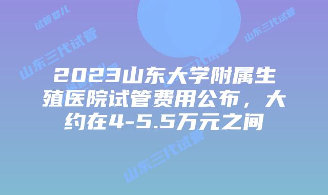 2023山东大学附属生殖医院试管费用公布,大约在4-5.5万元之间