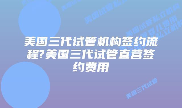 美国三代试管机构签约流程?美国三代试管直营签约费用