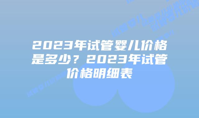 2023年试管婴儿价格是多少？2023年试管价格明细表