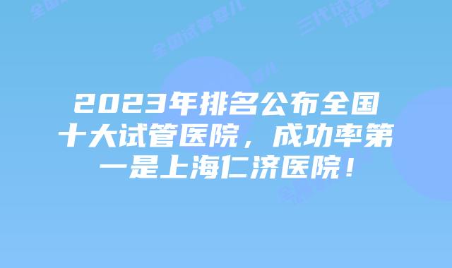 2023年排名公布全国十大试管医院，成功率第一是上海仁济医院！