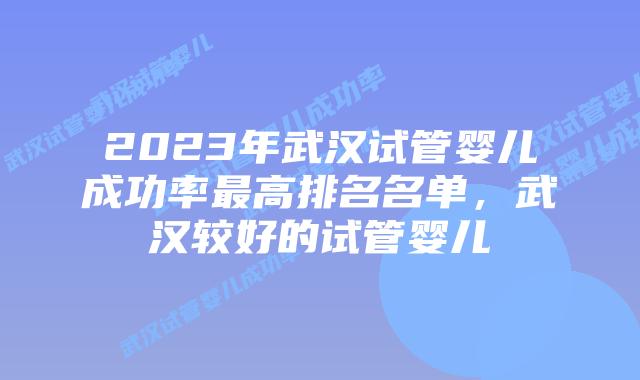 2023年武汉试管婴儿成功率最高排名名单，武汉较好的试管婴儿