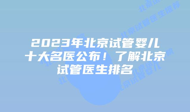 2023年北京试管婴儿十大名医公布!了解北京试管医生排名