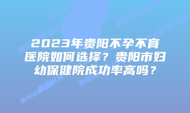 2023年贵阳不孕不育医院如何选择？贵阳市妇幼保健院成功率高吗？