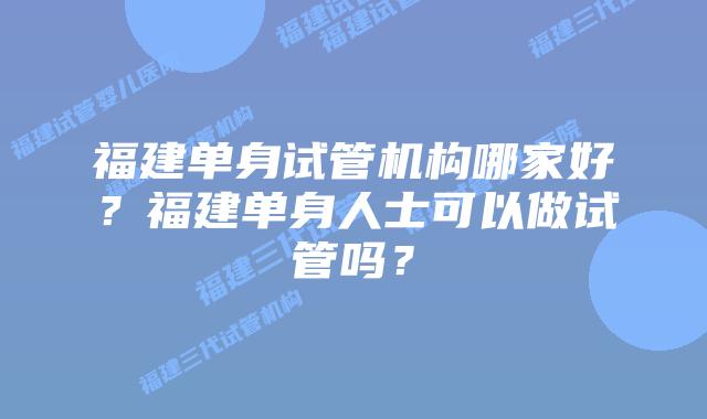 福建单身试管机构哪家好？福建单身人士可以做试管吗？