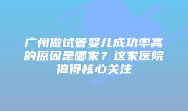 广州做试管婴儿成功率高的原因是哪家?这家医院值得核心关注