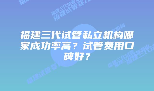 福建三代试管私立机构哪家成功率高？试管费用口碑好？