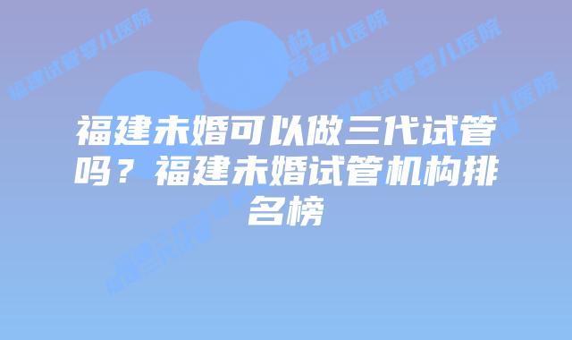 福建未婚可以做三代试管吗？福建未婚试管机构排名榜