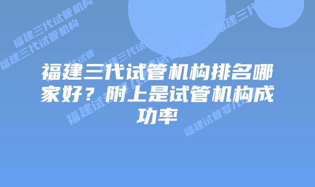 福建三代试管机构排名哪家好？附上是试管机构成功率
