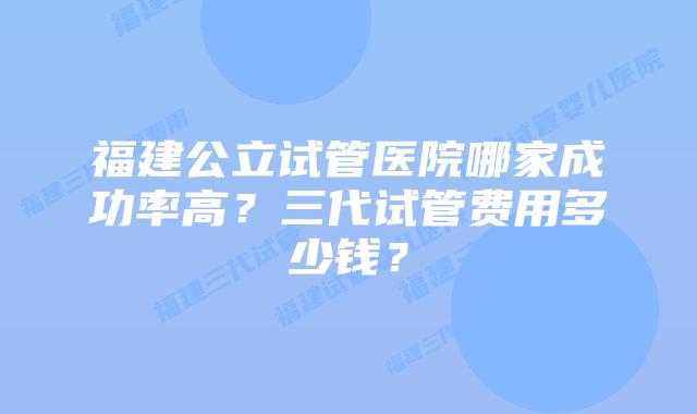 福建公立试管医院哪家成功率高？三代试管费用多少钱？