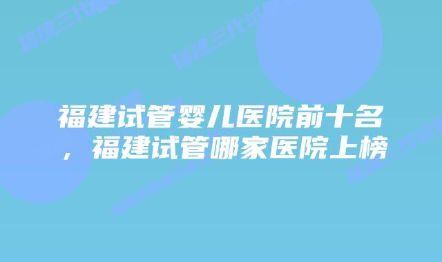 福建试管婴儿医院前十名，福建试管哪家医院上榜