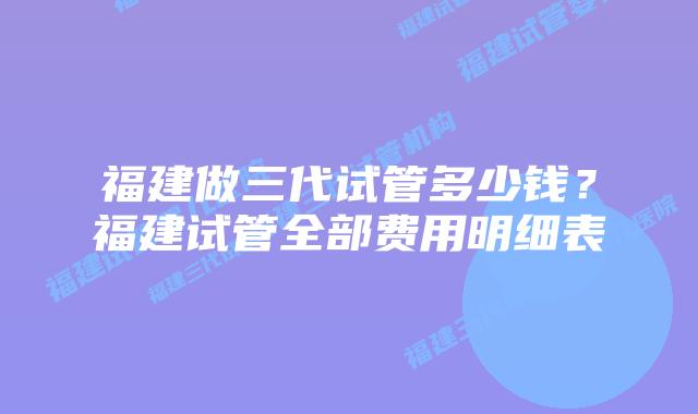 福建做三代试管多少钱？福建试管全部费用明细表