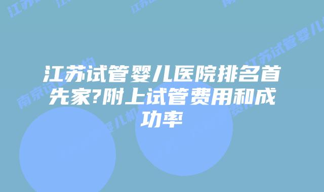 江苏试管婴儿医院排名首先家?附上试管费用和成功率