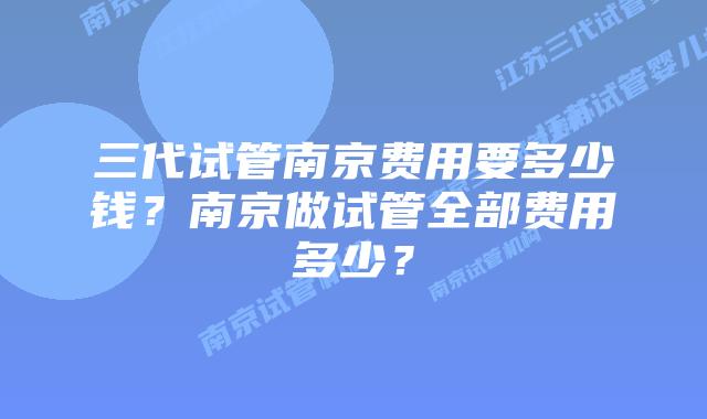 三代试管南京费用要多少钱？南京做试管全部费用多少？