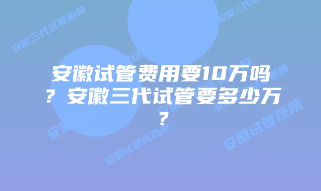 安徽试管费用要10万吗？安徽三代试管要多少万？