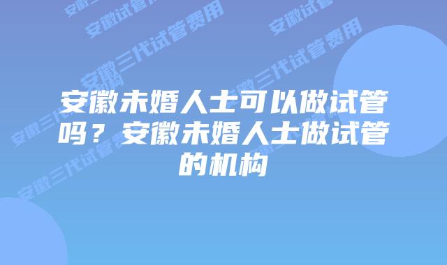 安徽未婚人士可以做试管吗？安徽未婚人士做试管的机构